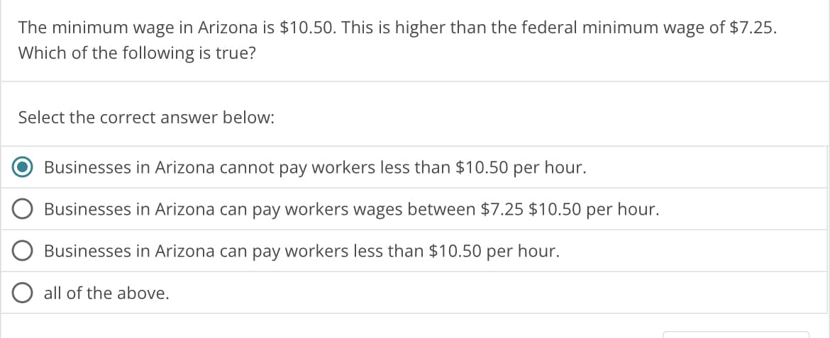 The minimum wage in Arizona is $10.50. This is higher than the federal minimum wage of $7.25.
Which of the following is true?
Select the correct answer below:
Businesses in Arizona cannot pay workers less than $10.50 per hour.
Businesses in Arizona can pay workers wages between $7.25 $10.50 per hour.
Businesses in Arizona can pay workers less than $10.50 per hour.
all of the above.