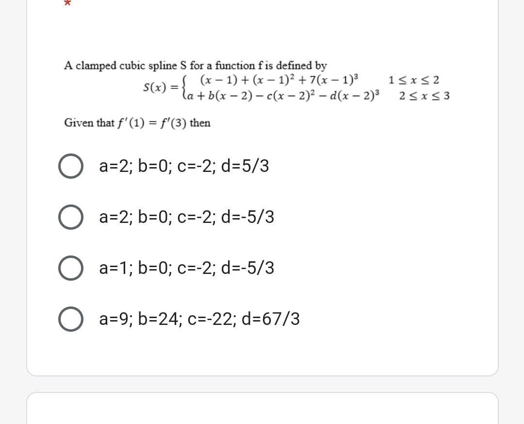 A clamped cubic spline S for a function f is defined by
(x-1) + (x - 1)² + 7(x - 1)³
S(x)
la + b(x - 2) - c(x - 2)²-d(x - 2)³
Given that f'(1) = f'(3) then
a=2; b=0; c= -2; d=5/3
a=2; b=0; c= -2; d=-5/3
O
a=1; b=0; c= -2; d=-5/3
O a=9; b=24; c=-22; d=67/3
1≤x≤2
2≤x≤3