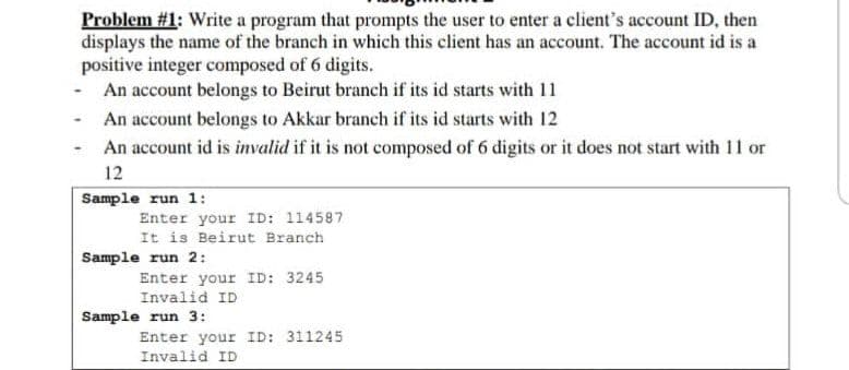 Problem #1: Write a program that prompts the user to enter a client's account ID, then
displays the name of the branch in which this client has an account. The account id is a
positive integer composed of 6 digits.
- An account belongs to Beirut branch if its id starts with 11
An account belongs to Akkar branch if its id starts with 12
An account id is invalid if it is not composed of 6 digits or it does not start with 11 or
12
Sample run 1:
Enter your ID: 114587
It is Beirut Branch
Sample run 2:
Enter your ID: 3245
Invalid ID
Sample run 3:
Enter your ID: 311245
Invalid ID