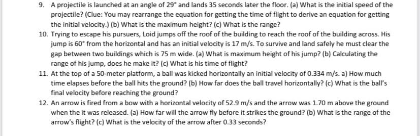 9. A projectile is launched at an angle of 29° and lands 35 seconds later the floor. (a) What is the initial speed of the
projectile? (Clue: You may rearrange the equation for getting the time of flight to derive an equation for getting
the initial velocity.) (b) What is the maximum height? (c) What is the range?
10. Trying to escape his pursuers, Loid jumps off the roof of the building to reach the roof of the building across. His
jump is 60° from the horizontal and has an initial velocity is 17 m/s. To survive and land safely he must clear the
gap between two buildings which is 75 m wide. (a) What is maximum height of his jump? (b) Calculating the
range of his jump, does he make it? (c) What is his time of flight?
11. At the top of a 50-meter platform, a ball was kicked horizontally an initial velocity of 0.334 m/s. a) How much
time elapses before the ball hits the ground? (b) How far does the ball travel horizontally? (c) What is the ball's
final velocity before reaching the ground?
12. An arrow is fired from a bow with a horizontal velocity of 52.9 m/s and the arrow was 1.70 m above the ground
when the it was released. (a) How far will the arrow fly before it strikes the ground? (b) What is the range of the
arrow's flight? (c) What is the velocity of the arrow after 0.33 seconds?