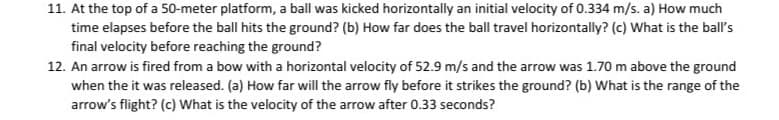 11. At the top of a 50-meter platform, a ball was kicked horizontally an initial velocity of 0.334 m/s. a) How much
time elapses before the ball hits the ground? (b) How far does the ball travel horizontally? (c) What is the ball's
final velocity before reaching the ground?
12. An arrow is fired from a bow with a horizontal velocity of 52.9 m/s and the arrow was 1.70 m above the ground
when the it was released. (a) How far will the arrow fly before it strikes the ground? (b) What is the range of the
arrow's flight? (c) What is the velocity of the arrow after 0.33 seconds?