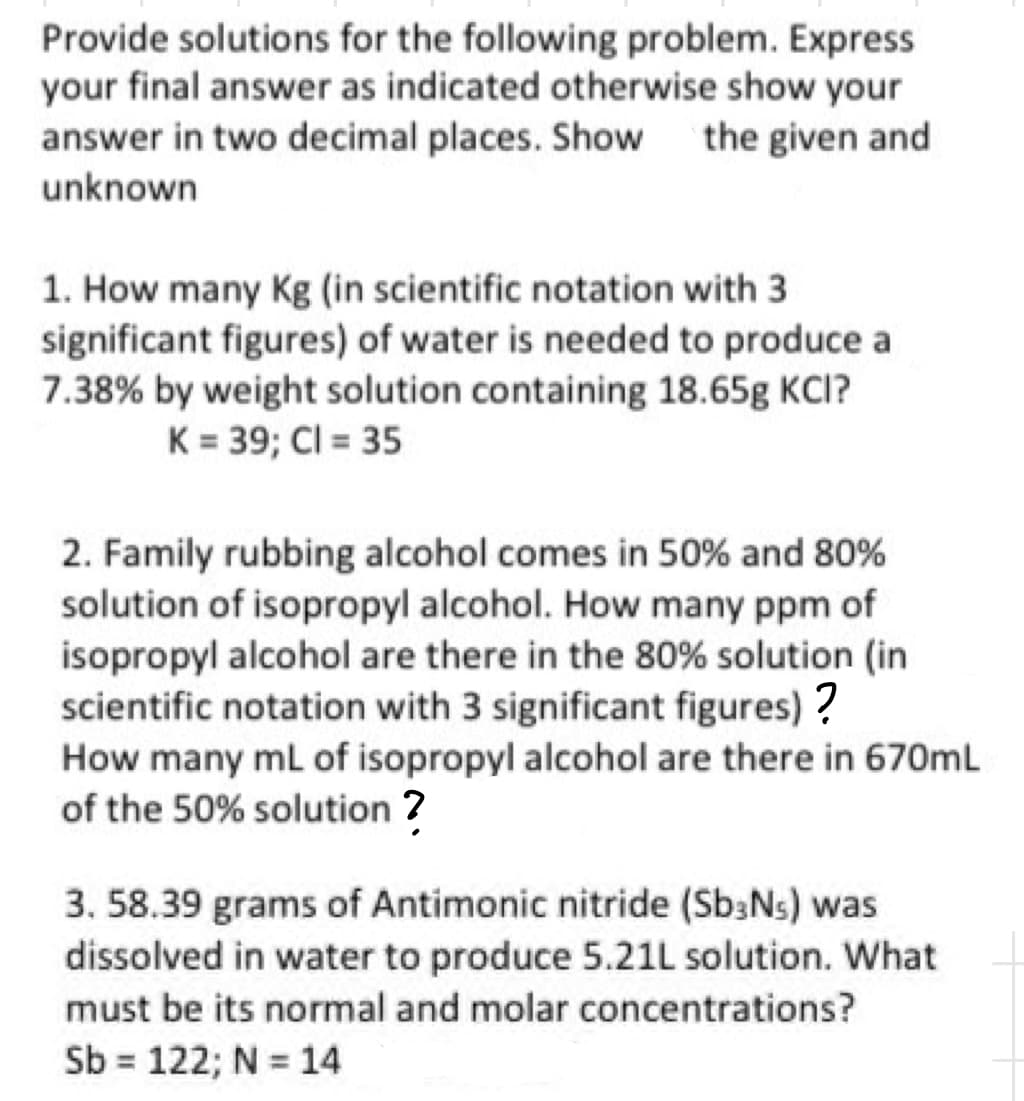 Provide solutions for the following problem. Express
your final answer as indicated otherwise show your
answer in two decimal places. Show the given and
unknown
1. How many Kg (in scientific notation with 3
significant figures) of water is needed to produce a
7.38% by weight solution containing 18.65g KCI?
K = 39; Cl = 35
2. Family rubbing alcohol comes in 50% and 80%
solution of isopropyl alcohol. How many ppm of
isopropyl alcohol are there in the 80% solution (in
scientific notation with 3 significant figures)?
How many mL of isopropyl alcohol are there in 670mL
of the 50% solution ?
3. 58.39 grams of Antimonic nitride (Sb3N₁) was
dissolved in water to produce 5.21L solution. What
must be its normal and molar concentrations?
Sb = 122; N = 14