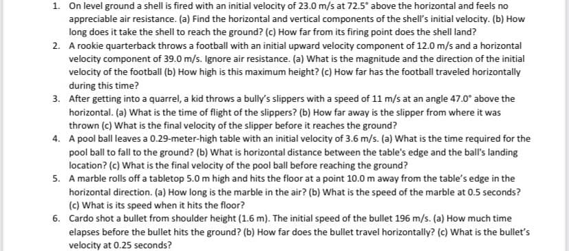 1. On level ground a shell is fired with an initial velocity of 23.0 m/s at 72.5° above the horizontal and feels no
appreciable air resistance. (a) Find the horizontal and vertical components of the shell's initial velocity. (b) How
long does it take the shell to reach the ground? (c) How far from its firing point does the shell land?
2. A rookie quarterback throws a football with an initial upward velocity component of 12.0 m/s and a horizontal
velocity component of 39.0 m/s. Ignore air resistance. (a) What is the magnitude and the direction of the initial
velocity of the football (b) How high is this maximum height? (c) How far has the football traveled horizontally
during this time?
3. After getting into a quarrel, a kid throws a bully's slippers with a speed of 11 m/s at an angle 47.0° above the
horizontal. (a) What is the time of flight of the slippers? (b) How far away is the slipper from where it was
thrown (c) What is the final velocity of the slipper before it reaches the ground?
4. A pool ball leaves a 0.29-meter-high table with an initial velocity of 3.6 m/s. (a) What is the time required for the
pool ball to fall to the ground? (b) What is horizontal distance between the table's edge and the ball's landing
location? (c) What is the final velocity of the pool ball before reaching the ground?
5. A marble rolls off a tabletop 5.0 m high and hits the floor at a point 10.0 m away from the table's edge in the
horizontal direction. (a) How long is the marble in the air? (b) What is the speed of the marble at 0.5 seconds?
(c) What is its speed when it hits the floor?
6. Cardo shot a bullet from shoulder height (1.6 m). The initial speed of the bullet 196 m/s. (a) How much time
elapses before the bullet hits the ground? (b) How far does the bullet travel horizontally? (c) What is the bullet's
velocity at 0.25 seconds?