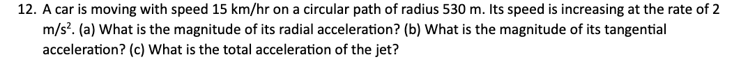 12. A car is moving with speed 15 km/hr on a circular path of radius 530 m. Its speed is increasing at the rate of 2
m/s². (a) What is the magnitude of its radial acceleration? (b) What is the magnitude of its tangential
acceleration? (c) What is the total acceleration of the jet?