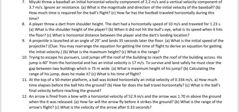 7. Miyuki threw a baseball an initial horizontal velocity component of 2.2 m/s and a vertical velocity component of
3.7 m/s. Ignore air resistance. (a) What is the magnitude and direction of the initial velocity of the baseball? (b)
How much time is required for the ball's flight? (c) How far has the football traveled horizontally during this
time?
8. A player threw a dart from shoulder height. The dart had a horizontally speed of 10 m/s and traveled for 1.23 s.
(a) What is the shoulder height of the player? (b) When it did not hit the bull's eye, what is its speed when it hits
the floor? (c) What is horizontal distance between the player and the dart's landing location?
9. A projectile is launched at an angle of 29° and lands 35 seconds later the floor. (a) What is the initial speed of the
projectile? (Clue: You may rearrange the equation for getting the time of flight to derive an equation for getting
the initial velocity.) (b) What is the maximum height? (c) What is the range?
10. Trying to escape his pursuers, Loid jumps off the roof of the building to reach the roof of the building across. His
jump is 60° from the horizontal and has an initial velocity is 17 m/s. To survive and land safely he must clear the
gap between two buildings which is 75 m wide. (a) What is maximum height of his jump? (b) Calculating the
range of his jump, does he make it? (c) What is his time of flight?
11. At the top of a 50-meter platform, a ball was kicked horizontally an initial velocity of 0.334 m/s. a) How much
time elapses before the ball hits the ground? (b) How far does the ball travel horizontally? (c) What is the ball's
final velocity before reaching the ground?
12. An arrow is fired from a bow with a horizontal velocity of 52.9 m/s and the arrow was 1.70 m above the ground
when the it was released. (a) How far will the arrow fly before it strikes the ground? (b) What is the range of the
arrow's flight? (c) What is the velocity of the arrow after 0.33 seconds?