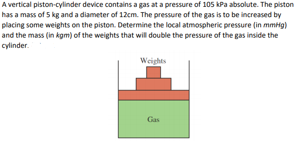 A vertical piston-cylinder device contains a gas at a pressure of 105 kPa absolute. The piston
has a mass of 5 kg and a diameter of 12cm. The pressure of the gas is to be increased by
placing some weights on the piston. Determine the local atmospheric pressure (in mmHg)
and the mass (in kgm) of the weights that will double the pressure of the gas inside the
cylinder.
Weights
Gas
