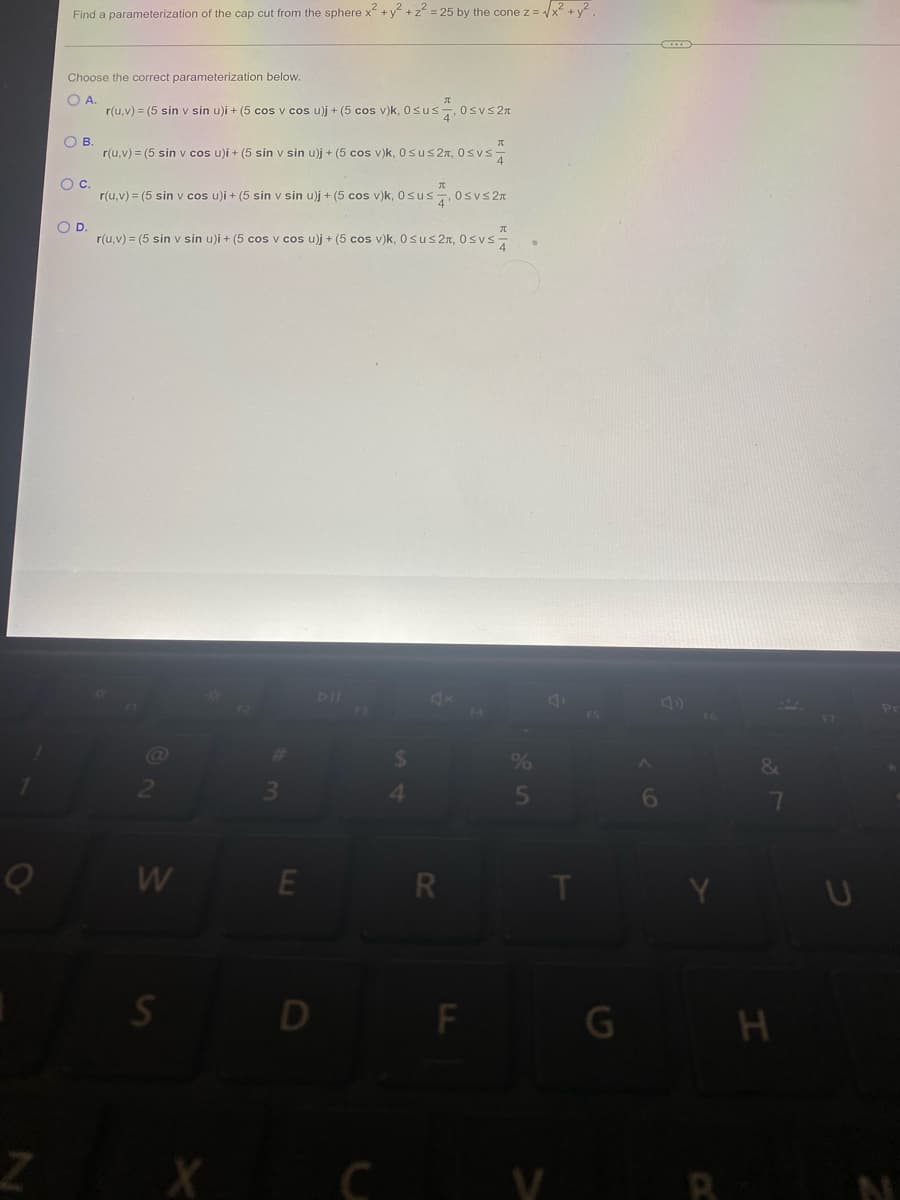 O
Find a parameterization of the cap cut from the sphere x² + y² +2²= 25 by the cone z = √√x² + y².
Choose the correct parameterization below.
A.
r(u,v) = (5 sin v sin u)i + (5 cos v cos u)j + (5 cos v)k, 0sus , 0≤v≤2π
OB.
r(u,v) = (5 sin v cos u)i + (5 sin v sin u)j + (5 cos v)k, 0≤u≤2, 0≤vs
О с.
r(u,v) = (5 sin v cos u)i + (5 sin v sin u)j + (5 cos v)k, Osus4, 0≤vs2x
O D.
r(u, v) = (5 sin v sin u)i + (5 cos v cos u)j + (5 cos v)k, Osus2, 0≤vs
W
S
X
E
O
C
4
R
F
%
5
A
V
FS
G
A
6
&
7
H
F7
Pr
N