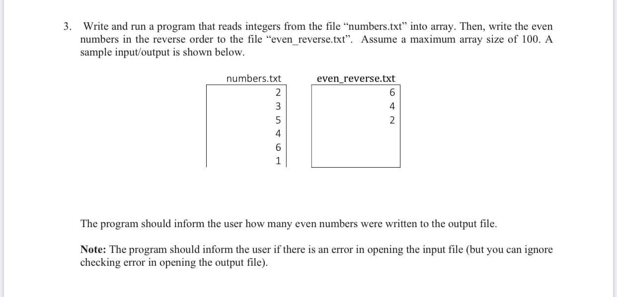 3. Write and run a program that reads integers from the file “numbers.txt" into array. Then, write the even
numbers in the reverse order to the file "even reverse.txt". Assume a maximum array size of 100. A
sample input/output is shown below.
numbers.txt
even_reverse.txt
3
4
2
4
1
The program should inform the user how many even numbers were written to the output file.
Note: The program should inform the user if there is an error in opening the input file (but you can ignore
checking error in opening the output file).
