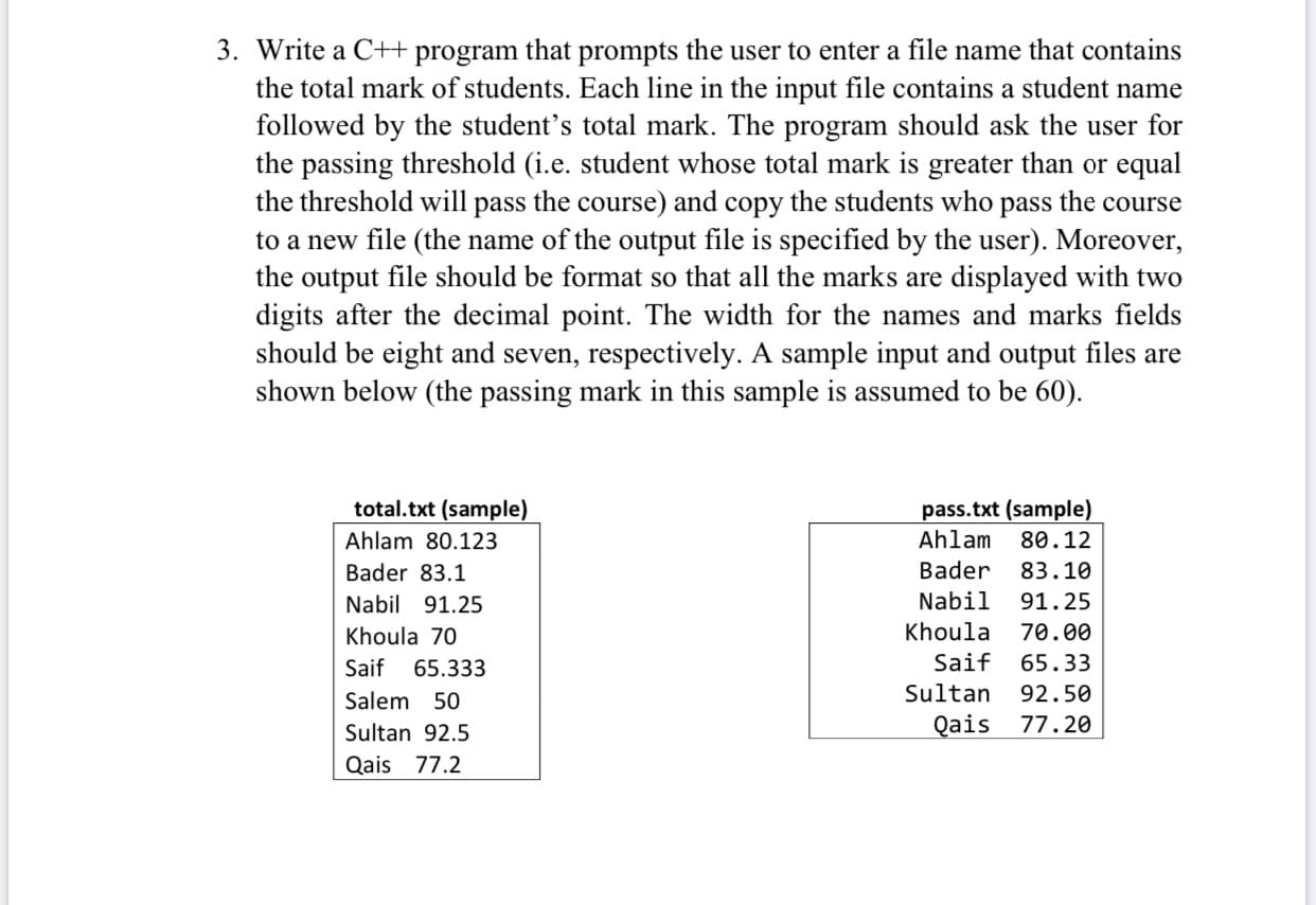 Write a C++ program that prompts the user to enter a file name that contains
the total mark of students. Each line in the input file contains a student name
followed by the student's total mark. The program should ask the user for
the passing threshold (i.e. student whose total mark is greater than or equal
the threshold will pass the course) and copy the students who pass the course
to a new file (the name of the output file is specified by the user). Moreover,
the output file should be format so that all the marks are displayed with two
digits after the decimal point. The width for the names and marks fields
should be eight and seven, respectively. A sample input and output files are
shown below (the passing mark in this sample is assumed to be 60).
total.txt (sample)
pass.txt (sample)
Ahlam 80.123
Ahlam 80.12
Bader 83.1
Bader
83.10
Nabil 91.25
Nabil
91.25
Khoula 70
Khoula 70.00
Saif 65.333
Saif 65.33
Salem 50
Sultan 92.50
Sultan 92.5
Qais 77.20
Qais 77.2
