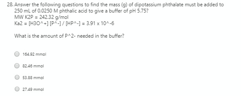28. Answer the following questions to find the mass (g) of dipotassium phthalate must be added to
250 ml of 0.0250 M phthalic acid to give a buffer of pH 5.75?
MW K2P = 242.32 g/mol
Ka2 = [H30^+] [P^-1/ [HP^-] = 3.91 x 10^-6
What is the amount of P^2- needed in the buffer?
164.92 mmol
82.46 mmol
53.88 mmol
27.49 mmol
