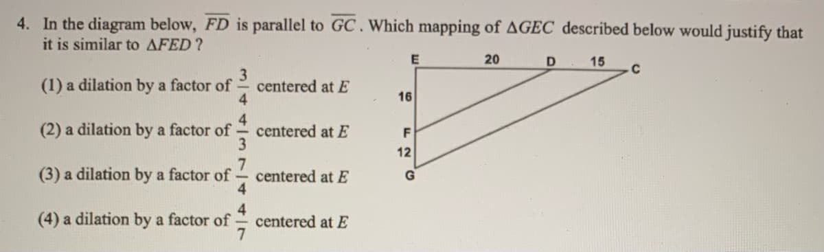 4. In the diagram below, FD is parallel to GC.Which mapping of AGEC described below would justify that
it is similar to AFED?
E
20
15
C
3
centered at E
4
(1) a dilation by a factor of
16
(2) a dilation by a factor of
4.
centered at E
F
12
(3) a dilation by a factor of
centered at E
4.
G
4
centered at E
7
(4) a dilation by a factor of
