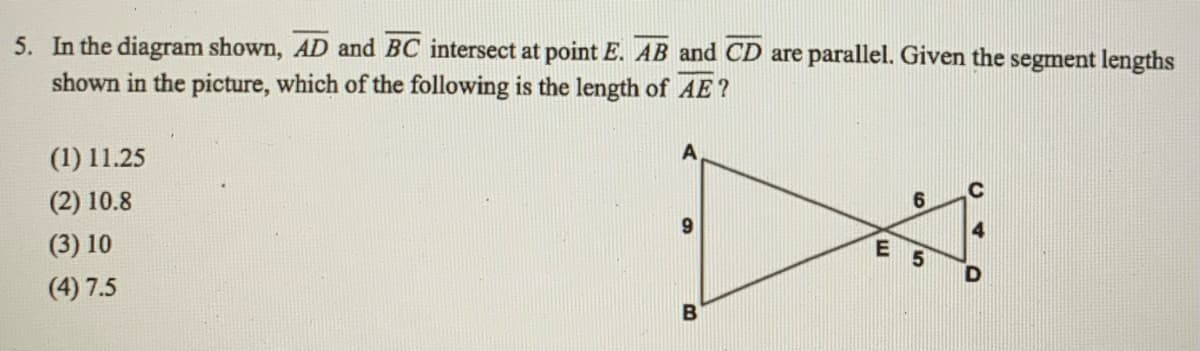5. In the diagram shown, AD and BC intersect at point E. AB and CD are parallel. Given the segment lengths
shown in the picture, which of the following is the length of AE?
(1) 11.25
(2) 10.8
E 5
(3) 10
(4) 7.5
