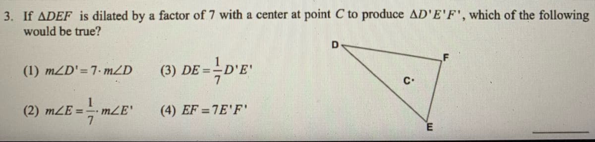 3. If ADEF is dilated by a factor of 7 with a center at point C to produce AD'E'F', which of the following
would be true?
(1) mZD'=7. mZD
(3) DE =-D'E
(2) mLE = mLE'
(4) EF = 7E'F'
