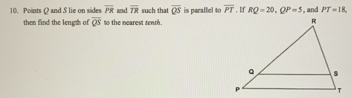 10. Points Q and S lie on sides PR and TR such that QS is parallel to PT . If RQ=20, QP=5, and PT =18,
then find the length of QS to the nearest tenth.
R
