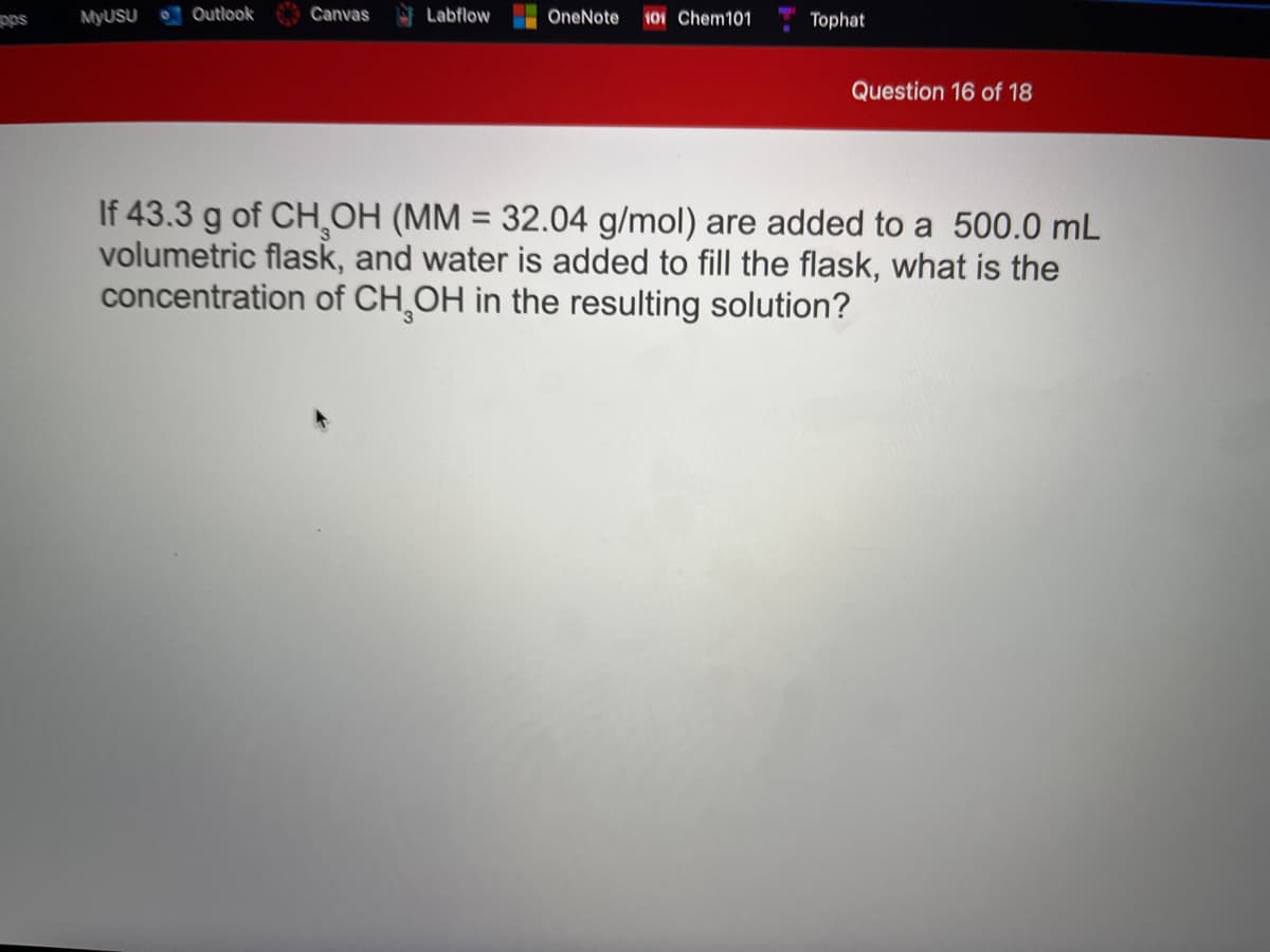 pps
MYUSU
Outlook
Canvas
Labflow
OneNote
101 Chem101
Tophat
Question 16 of 18
If 43.3 g of CHOH (MM = 32.04 g/mol) are added to a 500.0 mL
volumetric flask, and water is added to fill the flask, what is the
concentration of CH,OH in the resulting solution?
%3D
