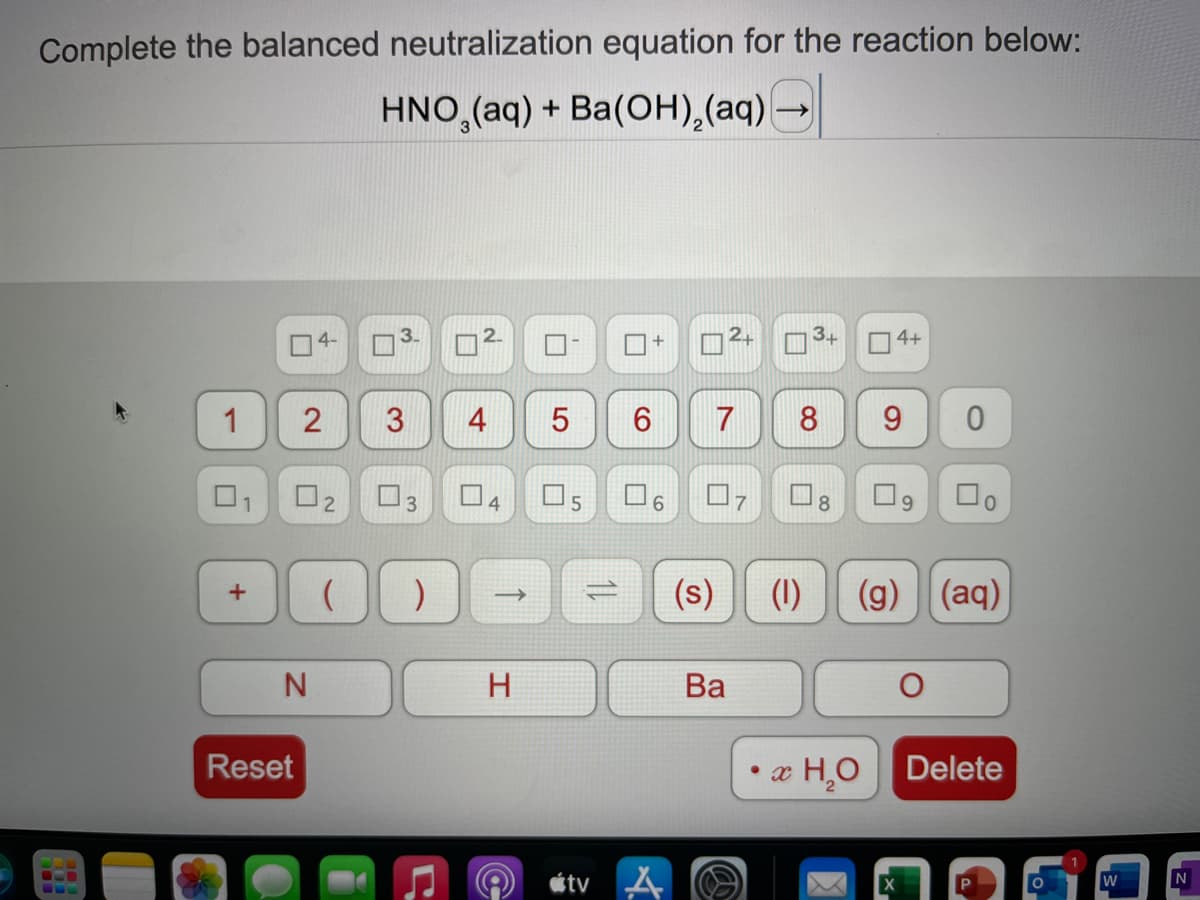 Complete the balanced neutralization equation for the reaction below:
HNO,(aq) + Ba(OH),(aq)-
4-
3+
4+
1
4
6
7
8
9.
01
O2
O3
4.
8.
O9
(s)
(1)
(g)
(aq)
1)
H
Ва
Reset
æ H,O
Delete
étv A
3.
3.
2.
