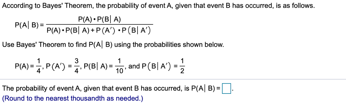 According to Bayes' Theorem, the probability of event A, given that event B has occurred, is as follows.
P(A) • P(B| A)
P(A) • P(B| A) + P (A') •P(B| A')
P(A| B) =
Use Bayes' Theorem to find P(A| B) using the probabilities shown below.
1
3
1
1
P(A) =, P(A') = P(B| A) =
q.P(A')
and P(B| A')
10
2
The probability of event A, given that event B has occurred, is P(A| B) =
(Round to the nearest thousandth as needed.)
