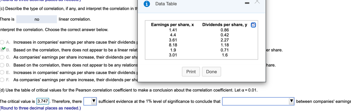 Data Table
(c) Describe the type of correlation, if any, and interpret the correlation in th
There is
no
linear correlation.
Earnings per share, x
Dividends per share, y
Interpret the correlation. Choose the correct answer below.
1.41
0.86
4.4
0.42
2.27
1.18
3.61
A. Increases in companies' earnings per share cause their dividends
8.18
B. Based on the correlation, there does not appear to be a linear relat
1.9
0.71
er share.
3.01
1.6
O C. As companies' earnings per share increase, their dividends per sha
D. Based on the correl
ion, there does not appear to be any relations
hare.
O E. Increases in companies' earnings per share cause their dividends
Print
Done
OF. As companies' earnings per share increase, their dividends per sha
(d) Use the table of critical values for the Pearson correlation coefficient to make a conclusion about the correlation coefficient. Let a = 0.01.
The critical value is 3.747. Therefore, there
Round to three decimal places as needed.)
sufficient evidence at the 1% level of significance to conclude that
between companies' earnings
