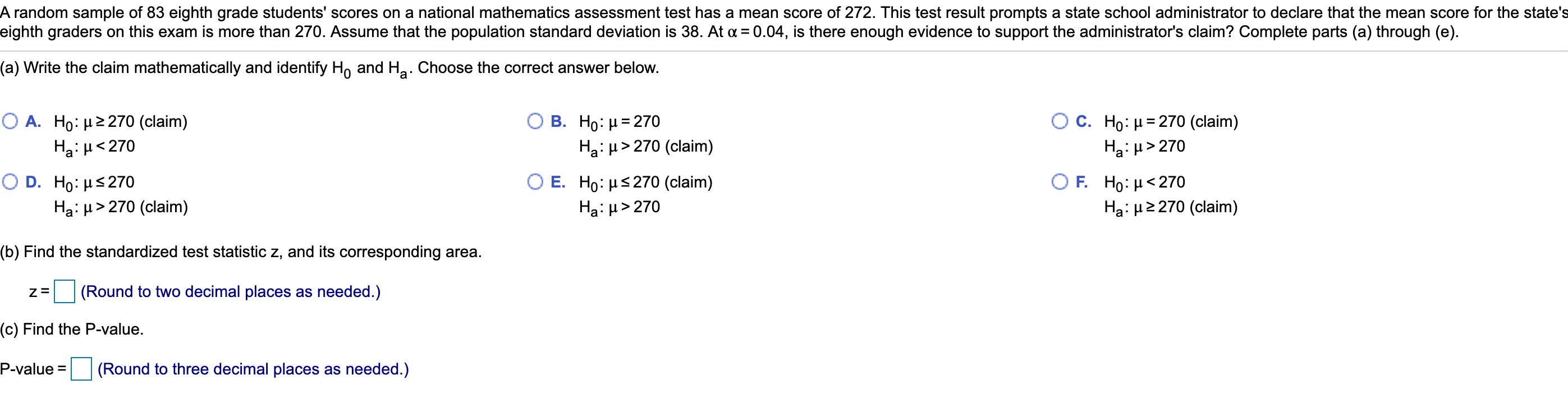 A random sample of 83 eighth grade students' scores on a national mathematics assessment test has a mean score of 272. This test result prompts a state school administrator to declare that the mean score for the state's
eighth graders on this exam is more than 270. Assume that the population standard deviation is 38. At a = 0.04, is there enough evidence to support the administrator's claim? Complete parts (a) through (e).
(a) Write the claim mathematically and identify H, and Ha. Choose the correct answer below.
Ο Α. Ho: μ2 270 (claim)
Ha: H<270
O c. Ho: µ= 270 (claim)
Ha:µ> 270
B. Ho: µ= 270
Ha: µ> 270 (claim)
Ο D . Ho: μS 270
E. Ho : με 270 (claim)
Ο F. Ho: μ < 270
Ha: µ> 270 (claim)
Ha: H> 270
Ha: H2 270 (claim)
(b) Find the standardized test statistic z, and its corresponding area.
(Round to two decimal places as needed.)
(c) Find the P-value.
P-value =
(Round to three decimal places as needed.)
