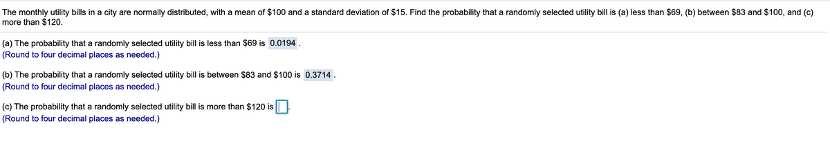 The monthly utility bills in a city are normally distributed, with a mean of $100 and a standard deviation of $15. Find the probability that a randomly selected utility bill is (a) less than $69, (b) between $83 and $100, and (c)
more than $120.
(a) The probability that a randomly selected utility bill is less than $69 is 0.0194 .
(Round to four decimal places as needed.)
(b) The probability that a randomly selected utility bill is between $83 and $100 is 0.3714 .
(Round to four decimal places as needed.)
(c) The probability that a randomly selected utility bill is more than $120 is|
(Round to four decimal places as needed.)
