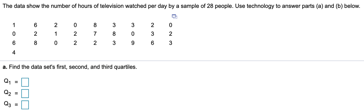 The data show the number of hours of television watched per day by a sample of 28 people. Use technology to answer parts (a) and (b) below.
1
6.
2
8
3
2
2
1
2
7
3
2
8
2
9.
4
a. Find the data set's first, second, and third quartiles.
Q1
Q2
%3D
Q3
O N M
O N N
II
II

