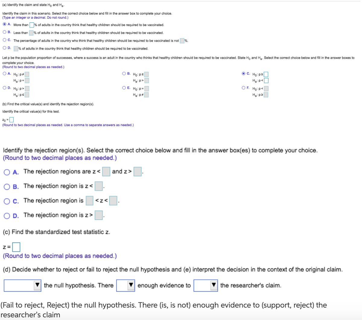 (a) Identify the claim and state Ho and Ha.
Identify the claim in this scenario. Select the correct choice below and fill in the answer box to complete your choice.
(Type an integer or a decimal. Do not round.)
O A. More than % of adults in the country think that healthy children should be required to be vaccinated.
O B. Less than
% of adults in the country think that healthy children should be required to be vaccinated.
O C. The percentage of adults in the country who think that healthy children should be required to be vaccinated is not
%.
OD.
% of adults in the country think that healthy children should be required to be vaccinated.
Let p be the population proportion of successes, where
success is an adult in the country who thinks that healthy children should be required to be vaccinated. State Ho and Ha. Select the correct choice below and fill in the answer boxes to
complete your choice.
(Round to two decimal places as needed.)
O A. Hoi p+
O B. Ho: ps
Oc.
Ho: p2
Haip=
Hạ: p>
Ha:p<
O D. Ho:p>
O E. Ho:P=
OF. Ho:pe
Ha:ps
Ha:p*
H3: p2
(b) Find the critical value(s) and identify the rejection region(s).
Identify the critical value(s) for this test.
(Round to two decimal places as needed. Use a comma to separate answers as needed.)
Identify the rejection region(s). Select the correct choice below and fill in the answer box(es) to complete your choice.
(Round to two decimal places as needed.)
A. The rejection regions are z<
and z>
B. The rejection region is z<
OC. The rejection region is
<z<
D. The rejection region is z>
(c) Find the standardized test statistic z.
(Round to two decimal places as needed.)
(d) Decide whether to reject or fail to reject the null hypothesis and (e) interpret the decision in the context of the original claim.
the null hypothesis. There
enough evidence to
the researcher's claim.
(Fail to reject, Reject) the null hypothesis. There (is, is not) enough evidence to (support, reject) the
researcher's claim
