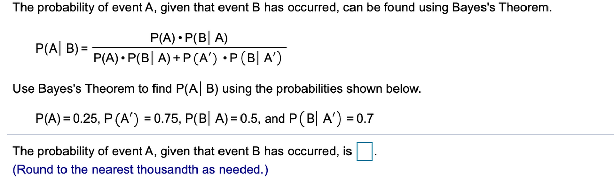 The probability of event A, given that event B has occurred, can be found using Bayes's Theorem.
P(A) • P(B| A)
P(A) • P(B| A) + P (A') •P(B| A')
P(A| B) =
Use Bayes's Theorem to find P(A| B) using the probabilities shown below.
P(A) = 0.25, P (A') = 0.75, P(B| A)= 0.5, and P(B| A') = 0.7
The probability of event A, given that event B has occurred, is
(Round to the nearest thousandth as needed.)

