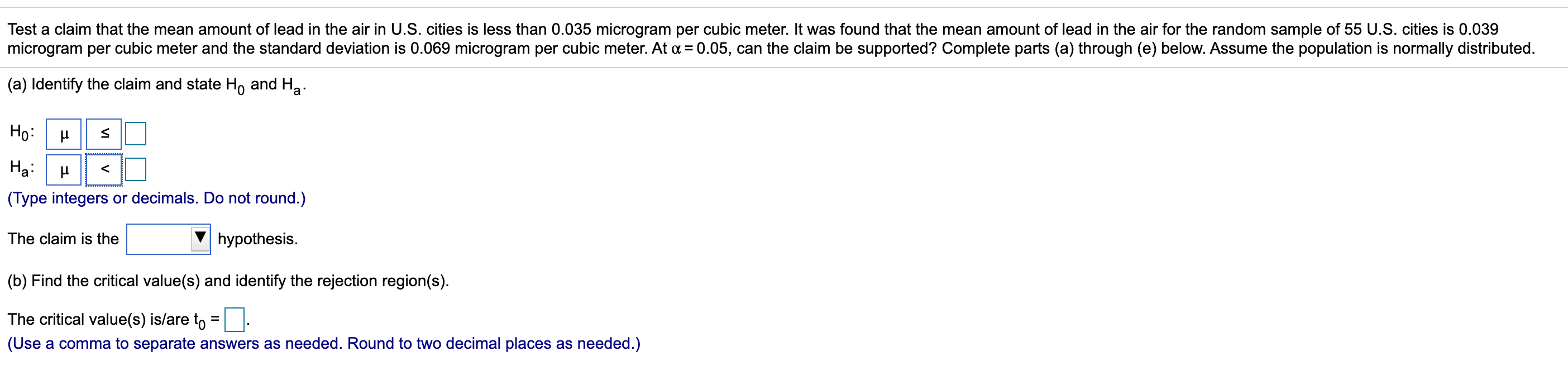 Test a claim that the mean amount of lead in the air in U.S. cities is less than 0.035 microgram per cubic meter. It was found that the mean amount of lead in the air for the random sample of 55 U.S. cities is 0.039
microgram per cubic meter and the standard deviation is 0.069 microgram per cubic meter. At a = 0.05, can the claim be supported? Complete parts (a) through (e) below. Assume the population is normally distributed.
(a) Identify the claim and state H, and Ha.
Ho:
На
(Type integers or decimals. Do not round.)
The claim is the
hypothesis.
(b) Find the critical value(s) and identify the rejection region(s).
The critical value(s) is/are to = |.
(Use a comma to separate answers as needed. Round to two decimal places as needed.)
