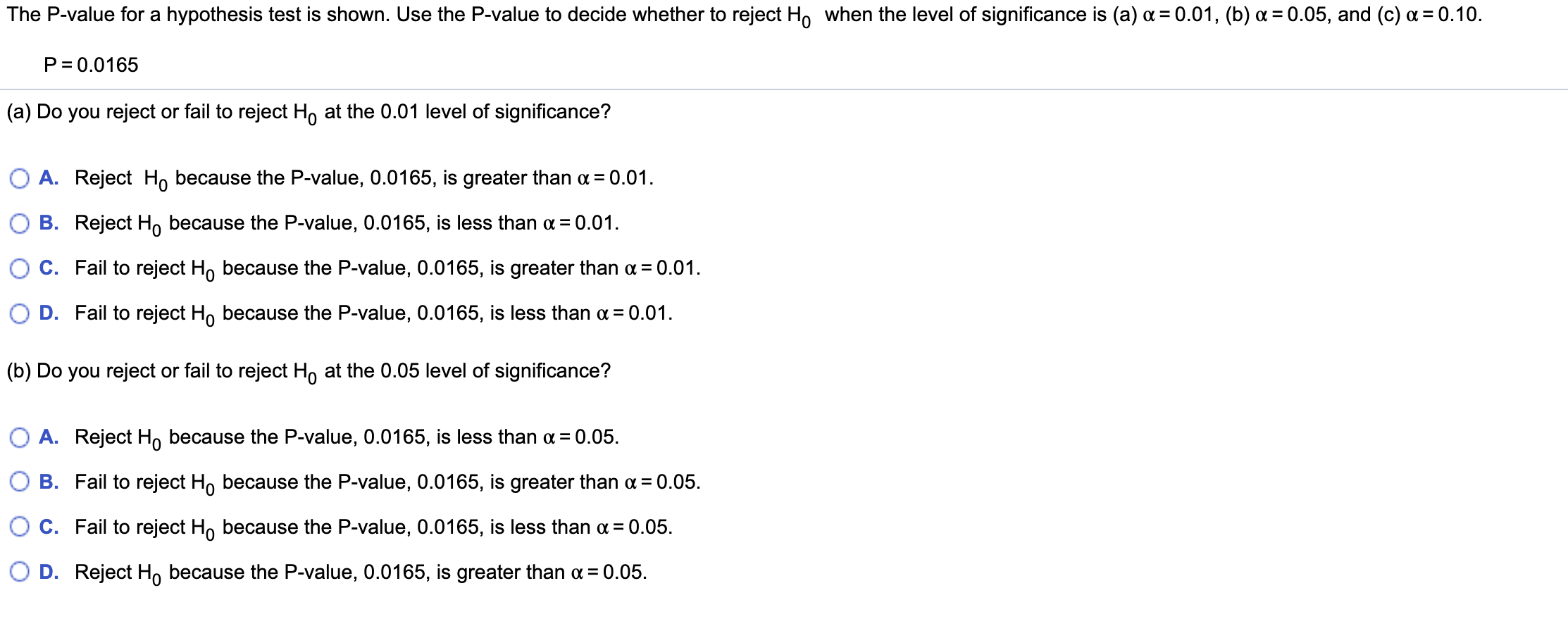 The P-value for a hypothesis test is shown. Use the P-value to decide whether to reject H, when the level of significance is (a) a = 0.01, (b) a = 0.05, and (c) a = 0.10.
%3D
P= 0.0165
(a) Do you reject or fail to reject H, at the 0.01 level of significance?
O A. Reject H, because the P-value, 0.0165, is greater than a = 0.01.
O B. Reject H, because the P-value, 0.0165, is less than a= 0.01.
%3D
O C. Fail to reject H, because the P-value, 0.0165, is greater than a = 0.01.
O D. Fail to reject H, because the P-value, 0.0165, is less than a = 0.01.
(b) Do you reject or fail to reject H, at the 0.05 level of significance?
O A. Reject H, because the P-value, 0.0165, is less than a = 0.05.
O B. Fail to reject H, because the P-value, 0.0165, is greater than a = 0.05.
Oc. Fail to reject H, because the P-value, 0.0165, is less than a = 0.05.
O D. Reject H, because the P-value, 0.0165, is greater than a = 0.05.
