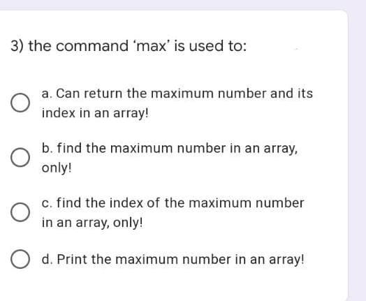 3) the command 'max' is used to:
a. Can return the maximum number and its
index in an array!
b. find the maximum number in an array,
only!
c. find the index of the maximum number
in an array, only!
d. Print the maximum number in an array!
