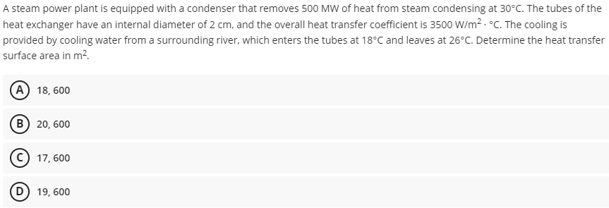 A steam power plant is equipped with a condenser that removes 500 MW of heat from steam condensing at 30°C. The tubes of the
heat exchanger have an internal diameter of 2 cm, and the overall heat transfer coefficient is 3500 W/m². °C. The cooling is
provided by cooling water from a surrounding river, which enters the tubes at 18°C and leaves at 26°C. Determine the heat transfer
surface area in m².
(A) 18, 600
B) 20,600
C) 17,600
D) 19, 600