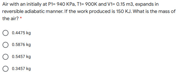 Air with an initially at P1= 940 KPa, T1= 900K and V1= 0.15 m3, expands in
reversible adiabatic manner. If the work produced is 15O KJ. What is the mass of
the air? *
0.4475 kg
0.5876 kg
0.5457 kg
O 0.3457 kg
