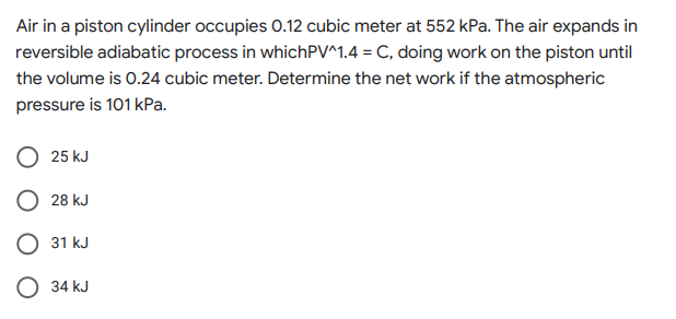 Air in a piston cylinder occupies 0.12 cubic meter at 552 kPa. The air expands in
reversible adiabatic process in whichPV^1.4 = C, doing work on the piston until
the volume is 0.24 cubic meter. Determine the net work if the atmospheric
pressure is 101 kPa.
25 kJ
28 kJ
31 kJ
34 kJ
