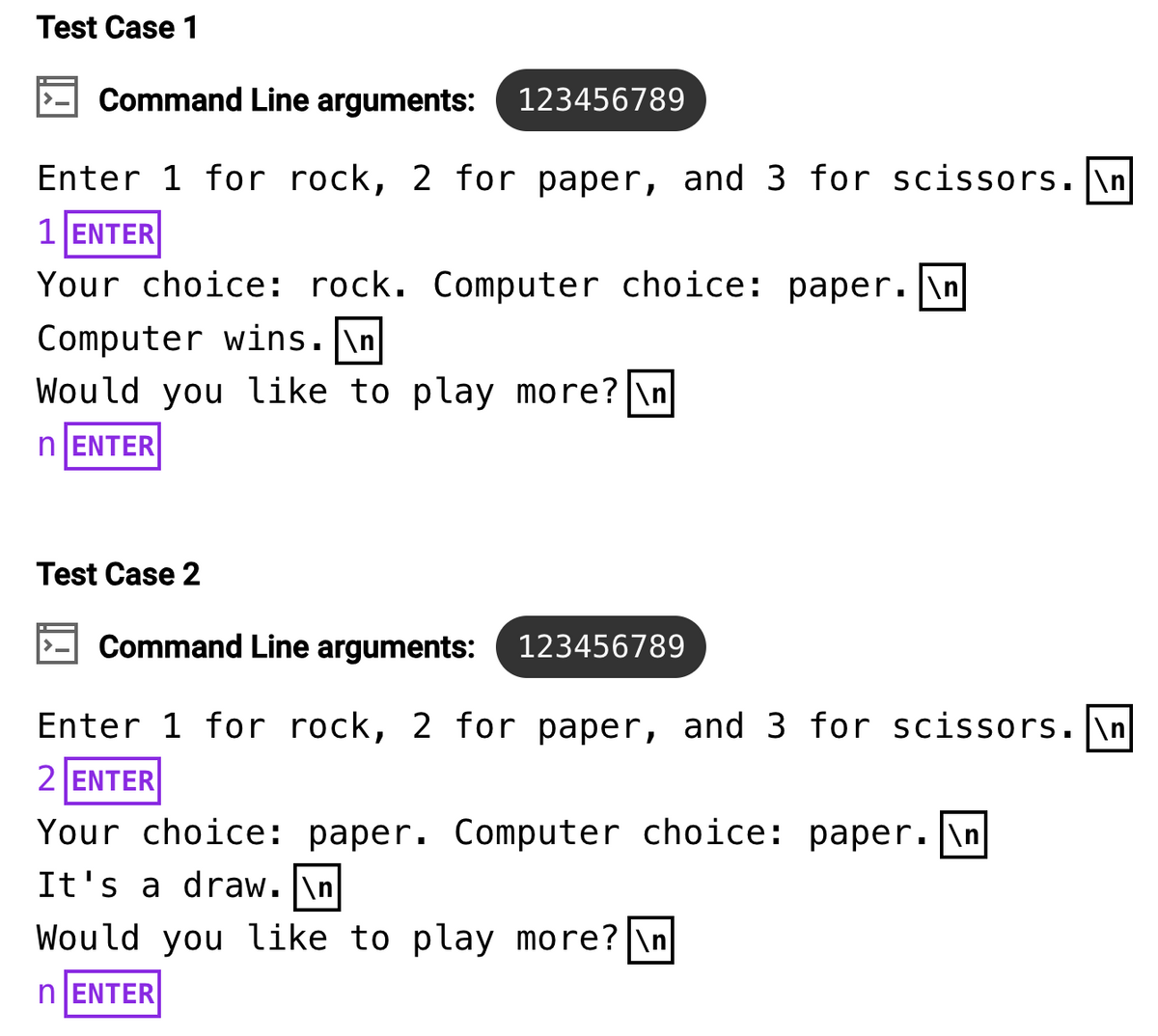 Test Case 1
Command Line arguments: 123456789
Enter 1 for rock, 2 for paper, and 3 for scissors.\n
1 ENTER
Your choice: rock. Computer choice: paper. \n
Computer wins.\n
Would you like to play more? \n
nENTER
Test Case 2
Command Line arguments: 123456789
Enter 1 for rock, 2 for paper, and 3 for scissors. \n
2 ENTER
Your choice: paper. Computer choice: paper. \n
It's a draw. \n
Would you like to play more? \n
n ENTER