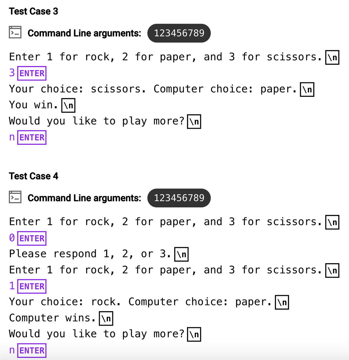 Test Case 3
Command Line arguments: 123456789
Enter 1 for rock, 2 for paper, and 3 for scissors. \n
3 ENTER
Your choice: scissors. Computer choice: paper. \n
You win. \n
Would you like to play more? \n
nENTER
Test Case 4
Command Line arguments: 123456789
Enter 1 for rock, 2 for paper, and 3 for scissors.\n
ⒸENTER
Please respond 1, 2, or 3. \n
Enter 1 for rock, 2 for paper, and 3 for scissors.\n
1 ENTER
Your choice: rock. Computer choice: paper. \n|
Computer wins.\n
Would you like to play more? \n
n ENTER
