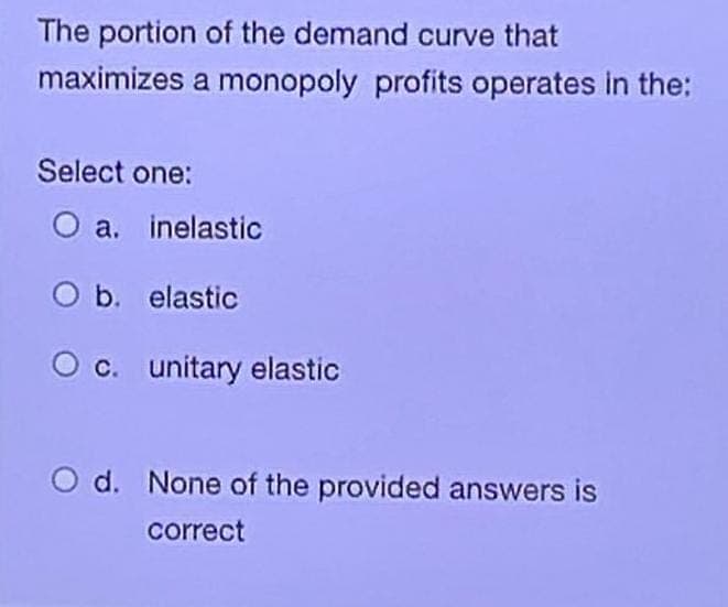 The portion of the demand curve that
maximizes a monopoly profits operates in the:
Select one:
a. inelastic
O b. elastic
O c. unitary elastic
O d. None of the provided answers is
correct