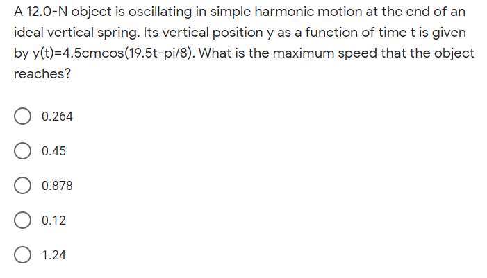 A 12.0-N object is oscillating in simple harmonic motion at the end of an
ideal vertical spring. Its vertical position y as a function of time t is given
by y(t)=4.5cmcos(19.5t-pi/8). What is the maximum speed that the object
reaches?
0.264
0.45
0.878
0.12
1.24
