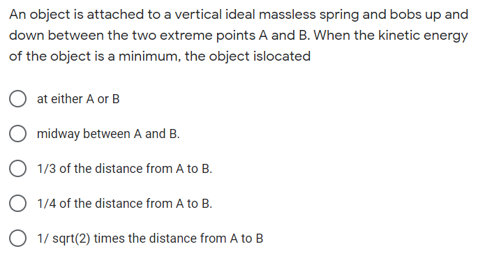 An object is attached to a vertical ideal massless spring and bobs up and
down between the two extreme points A and B. When the kinetic energy
of the object is a minimum, the object islocated
O at either A or B
midway between A and B.
1/3 of the distance from A to B.
O 1/4 of the distance from A to B.
O 1/ sqrt(2) times the distance from A to B
