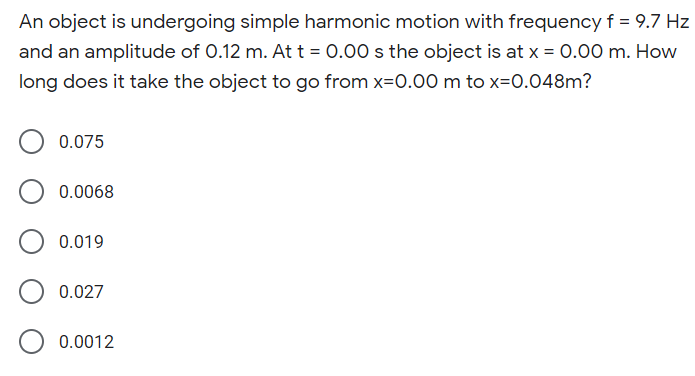 An object is undergoing simple harmonic motion with frequencyf = 9.7 Hz
and an amplitude of 0.12 m. At t = 0.00 s the object is at x = 0.00 m. How
long does it take the object to go from x=0.00 m to x=0.048m?
0.075
0.0068
0.019
0.027
0.0012
