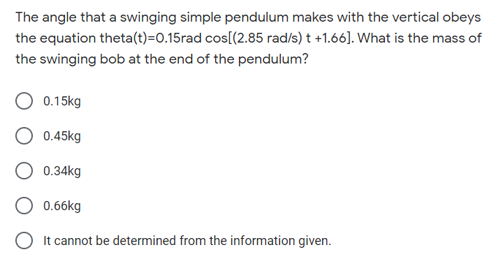 The angle that a swinging simple pendulum makes with the vertical obeys
the equation theta(t)=0.15rad cos[(2.85 rad/s) t +1.66]. What is the mass of
the swinging bob at the end of the pendulum?
0.15kg
0.45kg
0.34kg
0.66kg
It cannot be determined from the information given.
