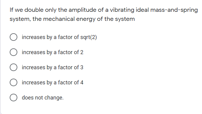 If we double only the amplitude of a vibrating ideal mass-and-spring
system, the mechanical energy of the system
increases by a factor of sqrt(2)
increases by a factor of 2
increases by a factor of 3
increases by a factor of 4
does not change.
