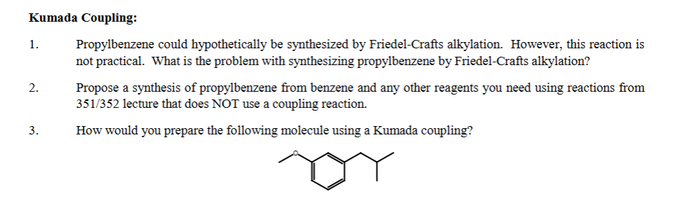 Kumada Coupling:
1. Propylbenzene could hypothetically be synthesized by Friedel-Crafts alkylation. However, this reaction is
not practical. What is the problem with synthesizing propylbenzene by Friedel-Crafts alkylation?
2.
3.
Propose a synthesis of propylbenzene from benzene and any other reagents you need using reactions from
351/352 lecture that does NOT use a coupling reaction.
How would you prepare the following molecule using a Kumada coupling?
