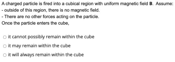 A charged particle is fired into a cubical region with uniform magnetic field B. Assume:
- outside of this region, there is no magnetic field.
- There are no other forces acting on the particle.
Once the particle enters the cube,
O it cannot possibly remain within the cube
o it may remain within the cube
Oo it will always remain within the cube

