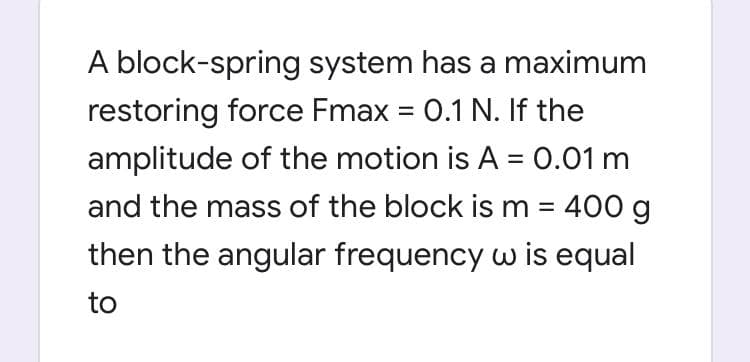 A block-spring system has a maximum
restoring force Fmax = 0.1 N. If the
%D
amplitude of the motion is A = 0.01 m
and the mass of the block is m = 400 g
then the angular frequency w is equal
%3D
to
