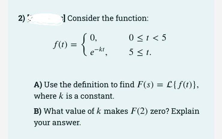 2)
| Consider the function:
0 <t < 5
0,
f(t) =
-kt
5 <1.
A) Use the definition to find F(s) = L{f(t)},
%3D
where k is a constant.
B) What value of k makes F(2) zero? Explain
your answer.
