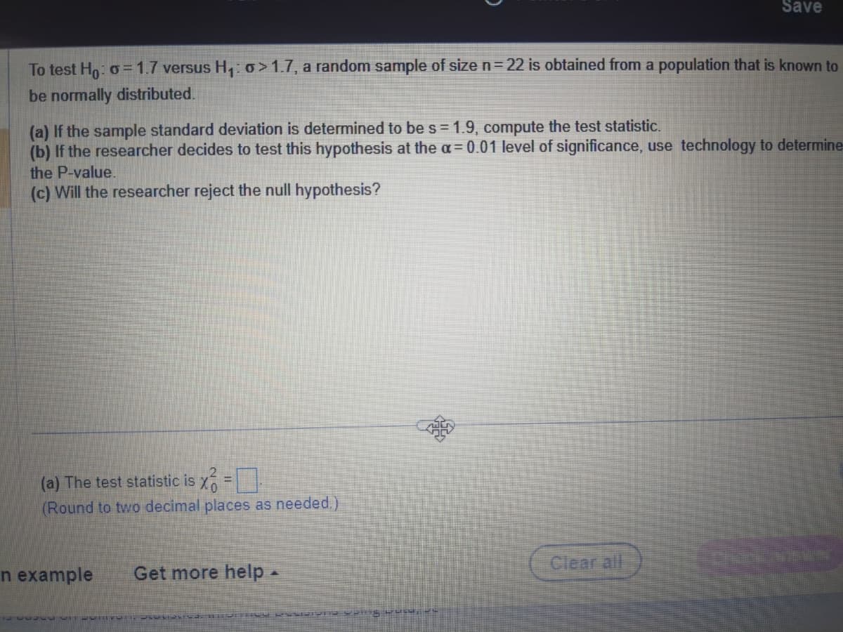 To test Ho: o = 1.7 versus H₁: o>1.7, a random sample of size n = 22 is obtained from a population that is known to
be normally distributed.
(a) If the sample standard deviation is determined to be s = 1.9, compute the test statistic.
(b) If the researcher decides to test this hypothesis at the a= 0.01 level of significance, use technology to determine
the P-value.
(c) Will the researcher reject the null hypothesis?
(a) The test statistic is x =
(Round to two decimal places as needed.)
n example
Get more help.
Save
ER SANS PENSE)
Clear all