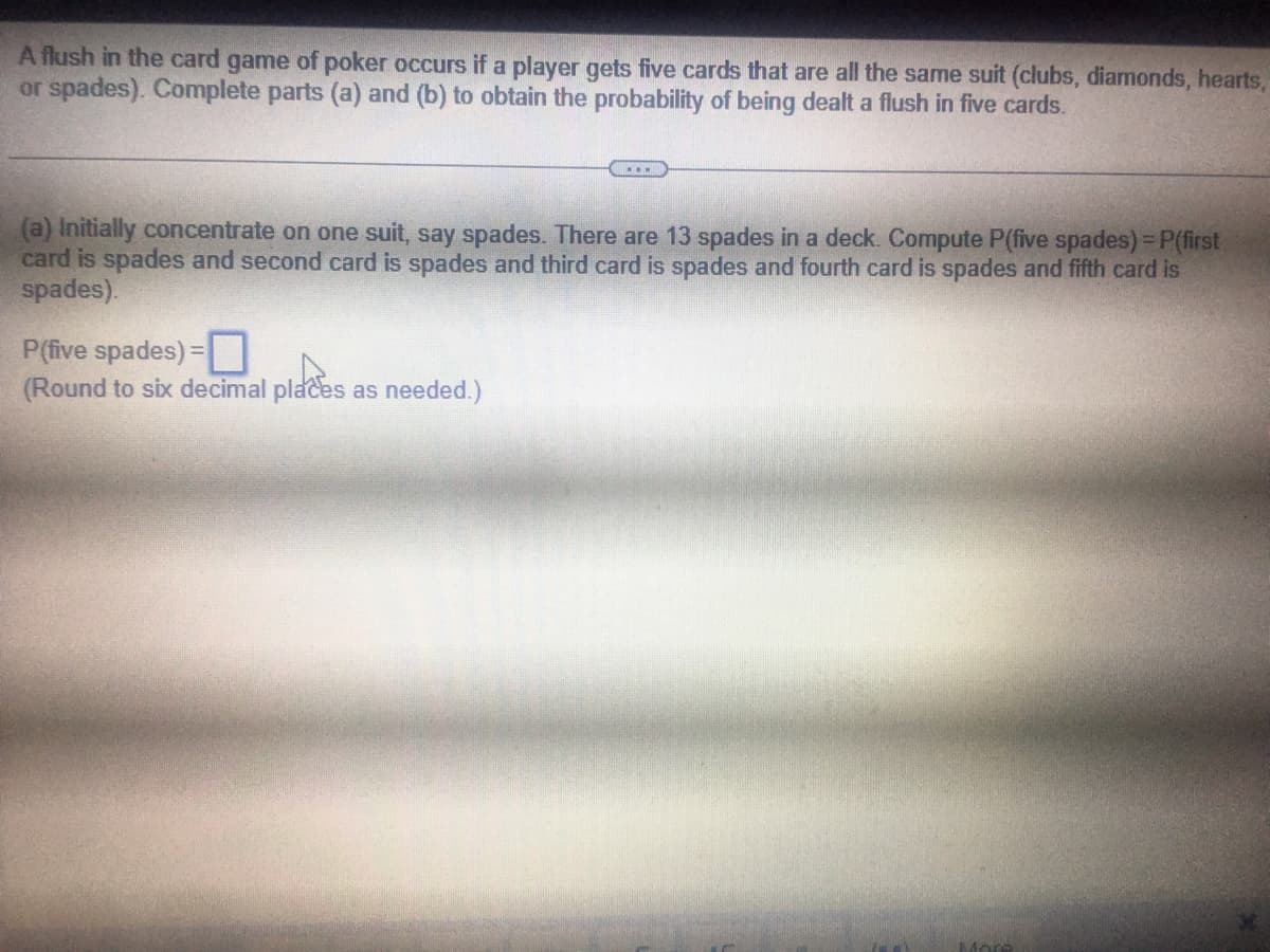 A flush in the card game of poker occurs if a player gets five cards that are all the same suit (clubs, diamonds, hearts,
or spades). Complete parts (a) and (b) to obtain the probability of being dealt a flush in five cards.
...
(a) Initially concentrate on one suit, say spades. There are 13 spades in a deck. Compute P(five spades) = P(first
card is spades and second card is spades and third card is spades and fourth card is spades and fifth card is
spades).
P(five spades) =
(Round to six decimal places as needed.)
More