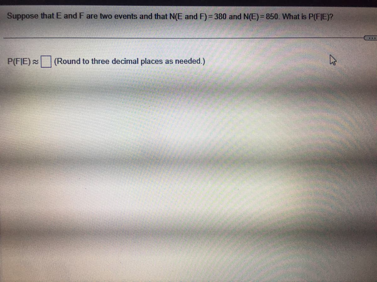 Suppose that E and F are two events and that N(E and F)=380 and N(E)=850. What is P(FIE)?
P(FIE) (Round to three decimal places as needed.)
4