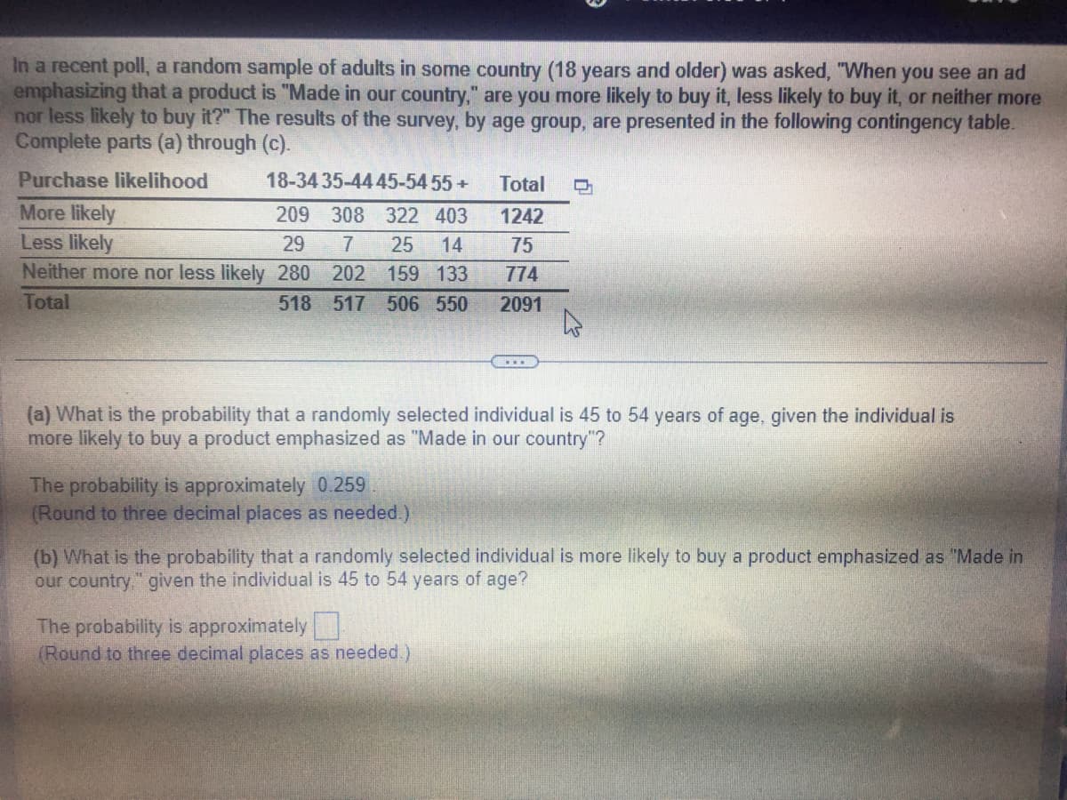 In a recent poll, a random sample of adults in some country (18 years and older) was asked, "When you see an ad
emphasizing that a product is "Made in our country," are you more likely to buy it, less likely to buy it, or neither more
nor less likely to buy it?" The results of the survey, by age group, are presented in the following contingency table.
Complete parts (a) through (c).
Purchase likelihood
18-34 35-44 45-54 55+
More likely
Less likely
209 308 322 403
29 7 25 14
Neither more nor less likely 280 202 159 133
Total
518 517 506 550
(a) What is the probability that a randomly selected individual is 45 to 54 years of age, given the individual is
more likely to buy a product emphasized as "Made in our country"?
The probability is approximately 0.259
(Round to three decimal places as needed.)
Total D
1242
75
774
2091
(b) What is the probability that a randomly selected individual is more likely to buy a product emphasized as "Made in
our country." given the individual is 45 to 54 years of age?
The probability is approximately
(Round to three decimal places as needed.)