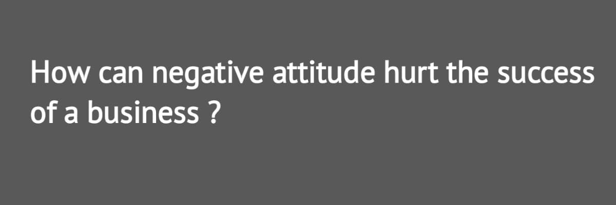 How can negative attitude hurt the success
of a business ?
